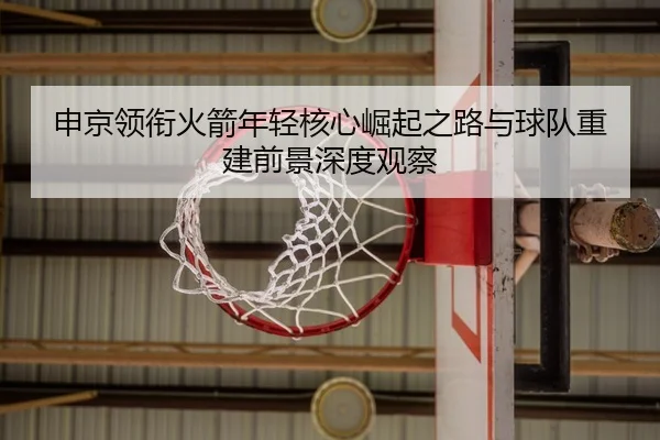 申京领衔火箭年轻核心崛起之路与球队重建前景深度观察