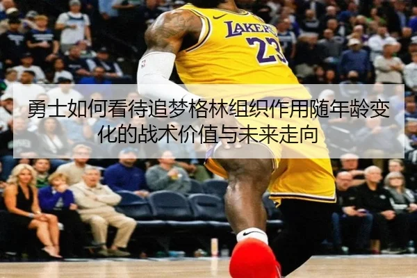 勇士如何看待追梦格林组织作用随年龄变化的战术价值与未来走向